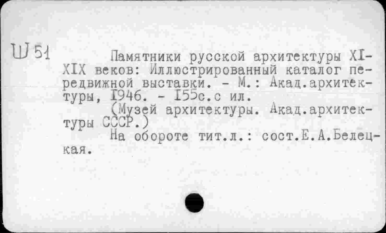 ﻿U 54
Памятники русской архитектуры XI-XIX веков: Иллюстрированный каталог передвижной выставки. - М. : Акад.архитектуры, 1946. - 155с.с ил.
(Музей архитектуры. Акад.архитектуры CÔCr.)
На обороте тит.л.: сост.Е.А.Белец-
кая.